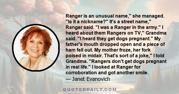 Ranger is an unusual name, she managed. Is it a nickname? It's a street name, Ranger said. I was a Ranger in the army. I heard about them Rangers on TV, Grandma said. I heard they get dogs pregnant. My father's mouth