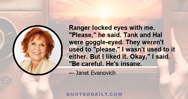 Ranger locked eyes with me. Please, he said. Tank and Hal were goggle-eyed. They weren't used to please. I wasn't used to it either. But I liked it. Okay, I said. Be careful. He's insane.