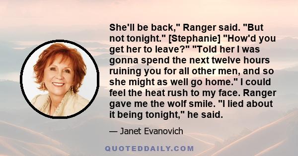 She'll be back, Ranger said. But not tonight. [Stephanie] How'd you get her to leave? Told her I was gonna spend the next twelve hours ruining you for all other men, and so she might as well go home. I could feel the