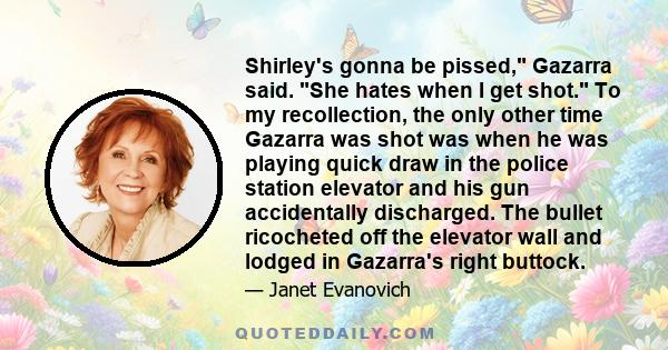 Shirley's gonna be pissed, Gazarra said. She hates when I get shot. To my recollection, the only other time Gazarra was shot was when he was playing quick draw in the police station elevator and his gun accidentally