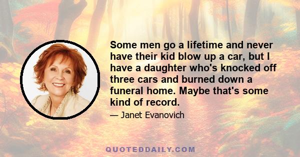 Some men go a lifetime and never have their kid blow up a car, but I have a daughter who's knocked off three cars and burned down a funeral home. Maybe that's some kind of record.