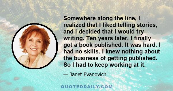 Somewhere along the line, I realized that I liked telling stories, and I decided that I would try writing. Ten years later, I finally got a book published. It was hard. I had no skills. I knew nothing about the business 