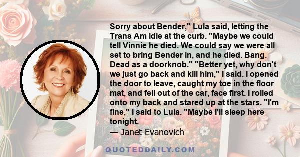 Sorry about Bender, Lula said, letting the Trans Am idle at the curb. Maybe we could tell Vinnie he died. We could say we were all set to bring Bender in, and he died. Bang. Dead as a doorknob. Better yet, why don't we