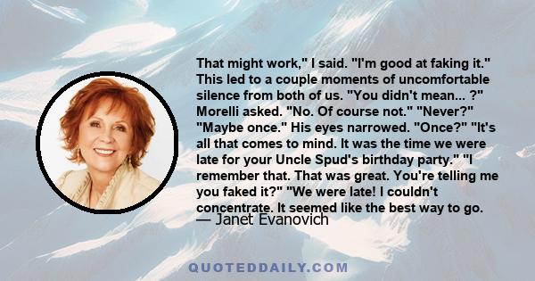 That might work, I said. I'm good at faking it. This led to a couple moments of uncomfortable silence from both of us. You didn't mean... ? Morelli asked. No. Of course not. Never? Maybe once. His eyes narrowed. Once?