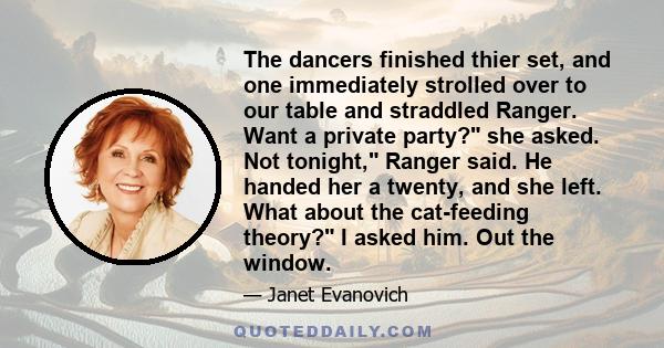 The dancers finished thier set, and one immediately strolled over to our table and straddled Ranger. Want a private party? she asked. Not tonight, Ranger said. He handed her a twenty, and she left. What about the