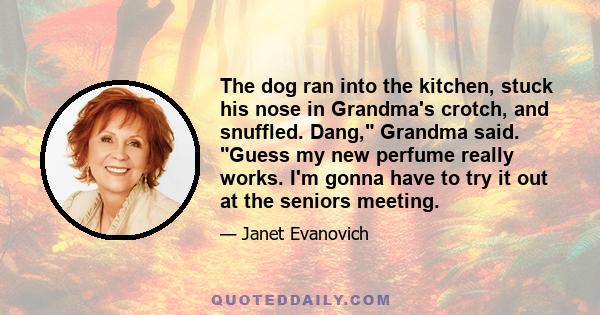 The dog ran into the kitchen, stuck his nose in Grandma's crotch, and snuffled. Dang, Grandma said. Guess my new perfume really works. I'm gonna have to try it out at the seniors meeting.