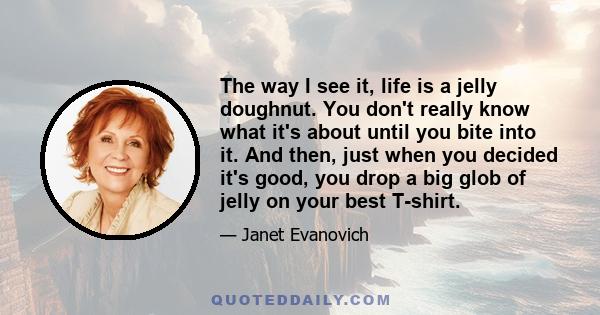 The way I see it, life is a jelly doughnut. You don't really know what it's about until you bite into it. And then, just when you decided it's good, you drop a big glob of jelly on your best T-shirt.