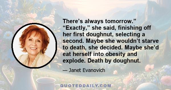 There’s always tomorrow.” “Exactly,” she said, finishing off her first doughnut, selecting a second. Maybe she wouldn’t starve to death, she decided. Maybe she’d eat herself into obesity and explode. Death by doughnut.