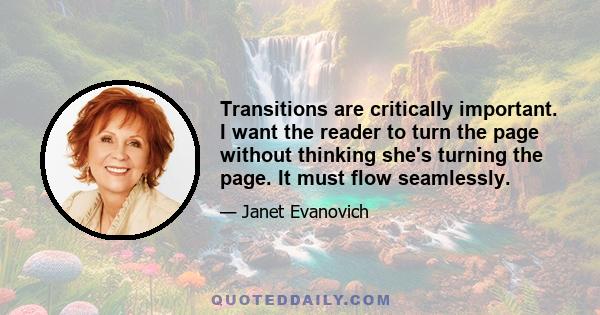 Transitions are critically important. I want the reader to turn the page without thinking she's turning the page. It must flow seamlessly.