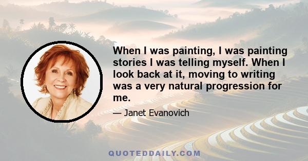 When I was painting, I was painting stories I was telling myself. When I look back at it, moving to writing was a very natural progression for me.