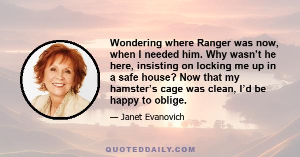 Wondering where Ranger was now, when I needed him. Why wasn’t he here, insisting on locking me up in a safe house? Now that my hamster’s cage was clean, I’d be happy to oblige.