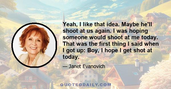 Yeah, I like that idea. Maybe he'll shoot at us again. I was hoping someone would shoot at me today. That was the first thing I said when I got up: Boy, I hope I get shot at today.