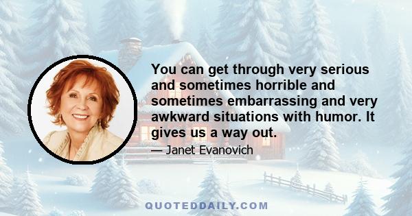 You can get through very serious and sometimes horrible and sometimes embarrassing and very awkward situations with humor. It gives us a way out.