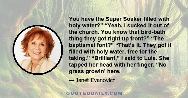 You have the Super Soaker filled with holy water?” “Yeah. I sucked it out of the church. You know that bird-bath thing they got right up front?” “The baptismal font?” “That’s it. They got it filled with holy water, free 