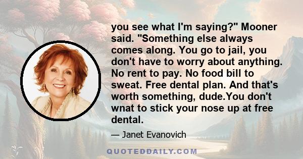 you see what I'm saying? Mooner said. Something else always comes along. You go to jail, you don't have to worry about anything. No rent to pay. No food bill to sweat. Free dental plan. And that's worth something,