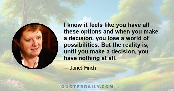 I know it feels like you have all these options and when you make a decision, you lose a world of possibilities. But the reality is, until you make a decision, you have nothing at all.