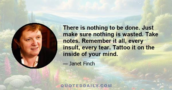 There is nothing to be done. Just make sure nothing is wasted. Take notes. Remember it all, every insult, every tear. Tattoo it on the inside of your mind.