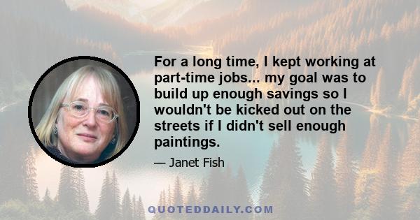 For a long time, I kept working at part-time jobs... my goal was to build up enough savings so I wouldn't be kicked out on the streets if I didn't sell enough paintings.