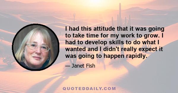 I had this attitude that it was going to take time for my work to grow. I had to develop skills to do what I wanted and I didn't really expect it was going to happen rapidly.