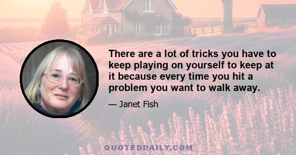 There are a lot of tricks you have to keep playing on yourself to keep at it because every time you hit a problem you want to walk away.