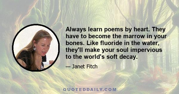 Always learn poems by heart. They have to become the marrow in your bones. Like fluoride in the water, they'll make your soul impervious to the world's soft decay.