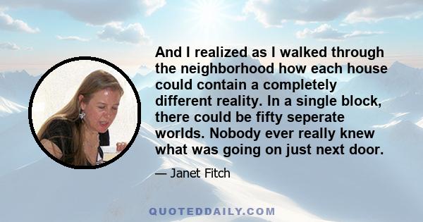 And I realized as I walked through the neighborhood how each house could contain a completely different reality. In a single block, there could be fifty seperate worlds. Nobody ever really knew what was going on just