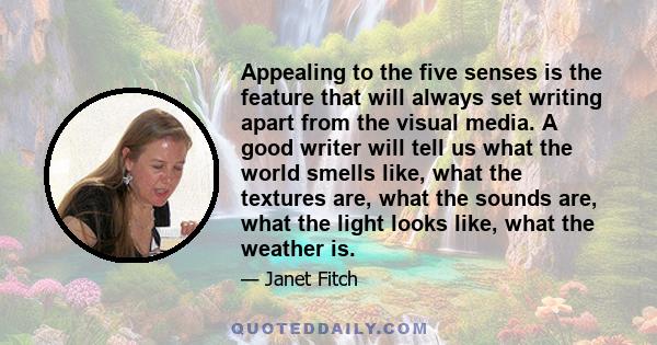 Appealing to the five senses is the feature that will always set writing apart from the visual media. A good writer will tell us what the world smells like, what the textures are, what the sounds are, what the light