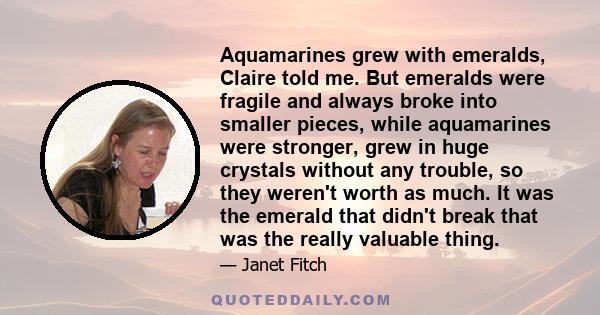 Aquamarines grew with emeralds, Claire told me. But emeralds were fragile and always broke into smaller pieces, while aquamarines were stronger, grew in huge crystals without any trouble, so they weren't worth as much.