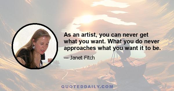 As an artist, you can never get what you want. What you do never approaches what you want it to be.