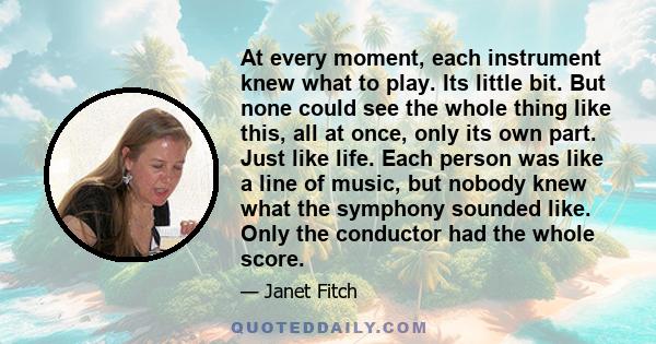 At every moment, each instrument knew what to play. Its little bit. But none could see the whole thing like this, all at once, only its own part. Just like life. Each person was like a line of music, but nobody knew