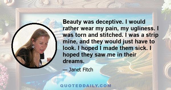 Beauty was deceptive. I would rather wear my pain, my ugliness. I was torn and stitched. I was a strip mine, and they would just have to look. I hoped I made them sick. I hoped they saw me in their dreams.