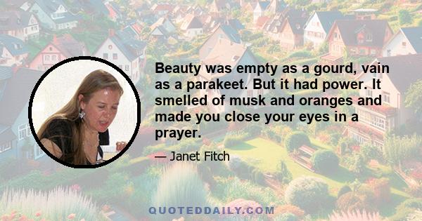 Beauty was empty as a gourd, vain as a parakeet. But it had power. It smelled of musk and oranges and made you close your eyes in a prayer.