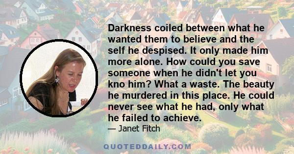 Darkness coiled between what he wanted them to believe and the self he despised. It only made him more alone. How could you save someone when he didn't let you kno him? What a waste. The beauty he murdered in this