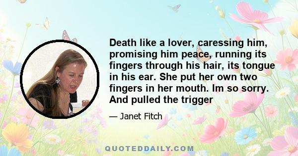 Death like a lover, caressing him, promising him peace, running its fingers through his hair, its tongue in his ear. She put her own two fingers in her mouth. Im so sorry. And pulled the trigger