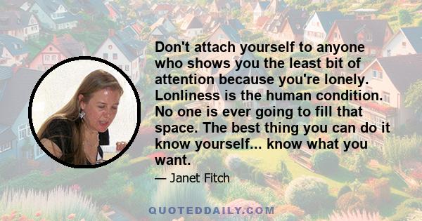 Don't attach yourself to anyone who shows you the least bit of attention because you're lonely. Lonliness is the human condition. No one is ever going to fill that space. The best thing you can do it know yourself...