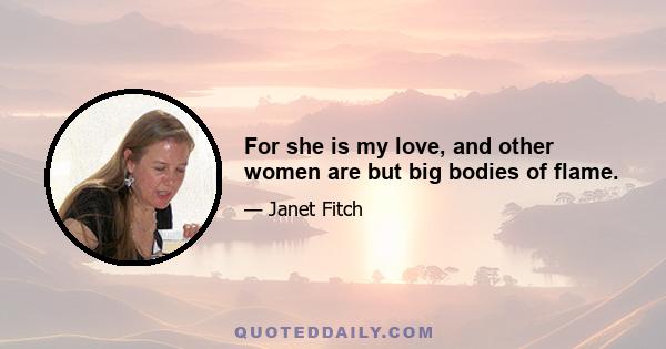 For she is my love, and other women are but big bodies of flame.