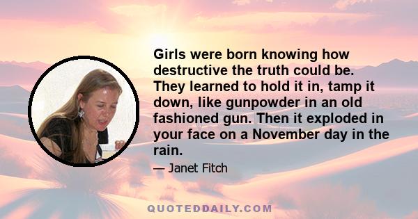 Girls were born knowing how destructive the truth could be. They learned to hold it in, tamp it down, like gunpowder in an old fashioned gun. Then it exploded in your face on a November day in the rain.