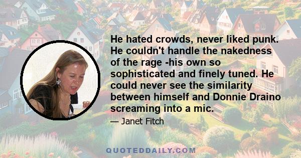 He hated crowds, never liked punk. He couldn't handle the nakedness of the rage -his own so sophisticated and finely tuned. He could never see the similarity between himself and Donnie Draino screaming into a mic.