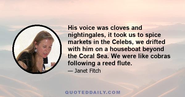 His voice was cloves and nightingales, it took us to spice markets in the Celebs, we drifted with him on a houseboat beyond the Coral Sea. We were like cobras following a reed flute.