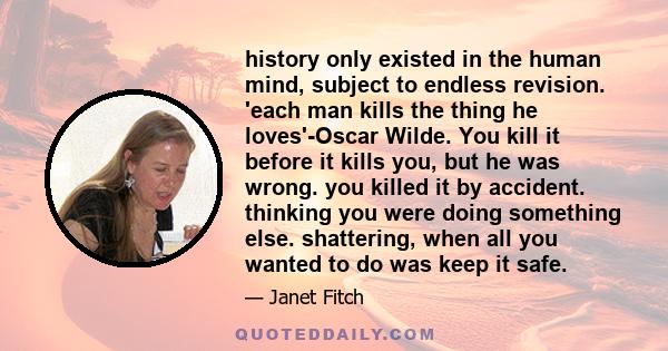 history only existed in the human mind, subject to endless revision. 'each man kills the thing he loves'-Oscar Wilde. You kill it before it kills you, but he was wrong. you killed it by accident. thinking you were doing 