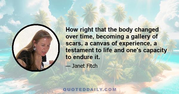 How right that the body changed over time, becoming a gallery of scars, a canvas of experience, a testament to life and one's capacity to endure it.