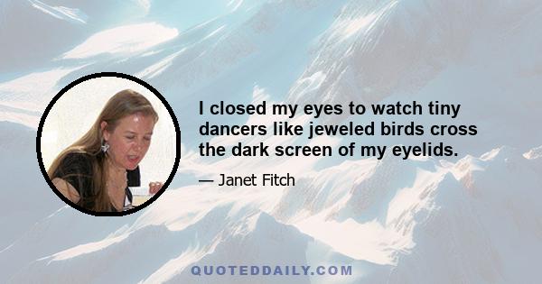 I closed my eyes to watch tiny dancers like jeweled birds cross the dark screen of my eyelids.