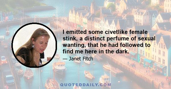 I emitted some civetlike female stink, a distinct perfume of sexual wanting, that he had followed to find me here in the dark.