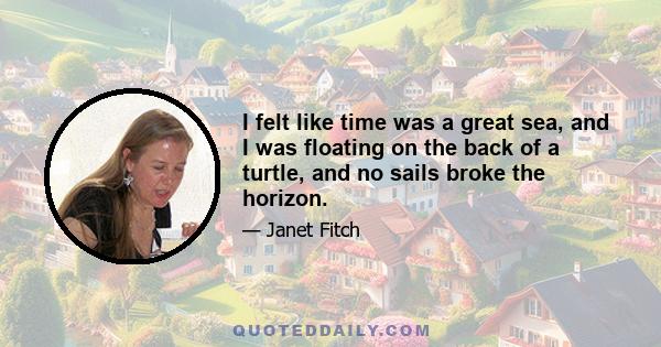 I felt like time was a great sea, and I was floating on the back of a turtle, and no sails broke the horizon.