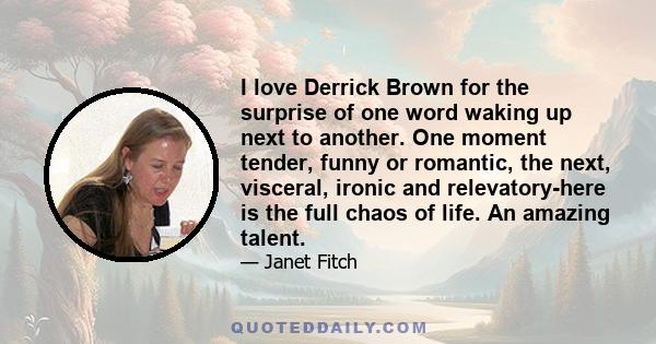 I love Derrick Brown for the surprise of one word waking up next to another. One moment tender, funny or romantic, the next, visceral, ironic and relevatory-here is the full chaos of life. An amazing talent.