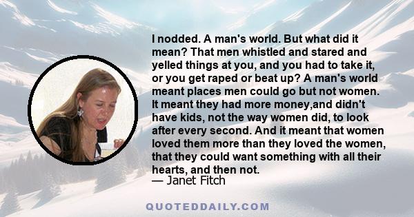 I nodded. A man's world. But what did it mean? That men whistled and stared and yelled things at you, and you had to take it, or you get raped or beat up? A man's world meant places men could go but not women. It meant