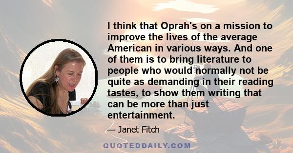 I think that Oprah's on a mission to improve the lives of the average American in various ways. And one of them is to bring literature to people who would normally not be quite as demanding in their reading tastes, to