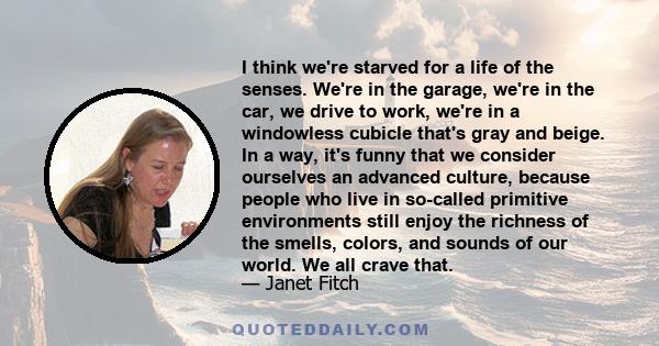 I think we're starved for a life of the senses. We're in the garage, we're in the car, we drive to work, we're in a windowless cubicle that's gray and beige. In a way, it's funny that we consider ourselves an advanced