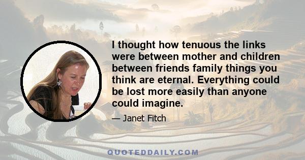 I thought how tenuous the links were between mother and children between friends family things you think are eternal. Everything could be lost more easily than anyone could imagine.