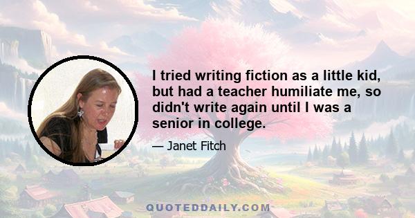 I tried writing fiction as a little kid, but had a teacher humiliate me, so didn't write again until I was a senior in college.